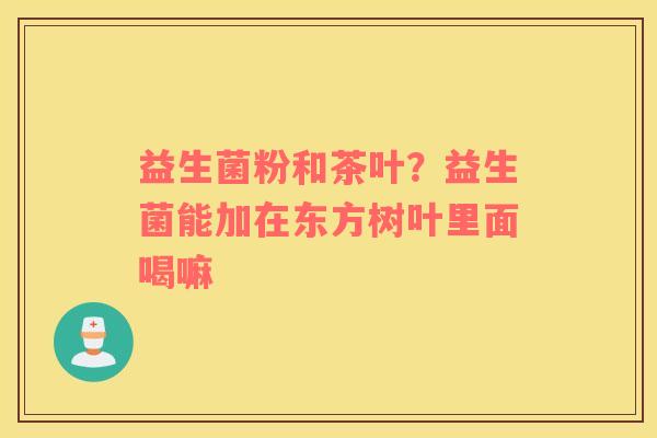 益生菌粉和茶叶？益生菌能加在东方树叶里面喝嘛