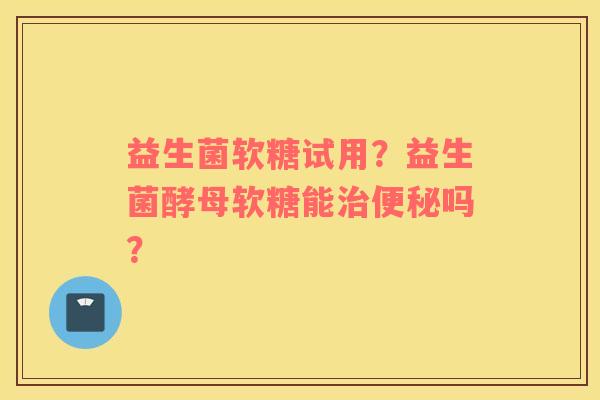 益生菌软糖试用？益生菌酵母软糖能治便秘吗？