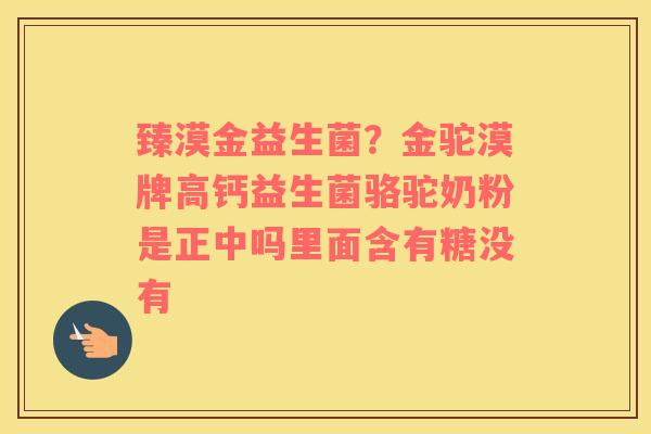 臻漠金益生菌？金驼漠牌高钙益生菌骆驼奶粉是正中吗里面含有糖没有