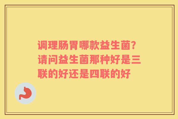 调理肠胃哪款益生菌？请问益生菌那种好是三联的好还是四联的好