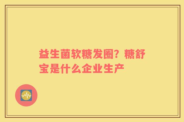 益生菌软糖发圈？糖舒宝是什么企业生产