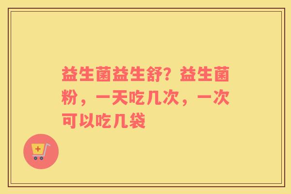 益生菌益生舒？益生菌粉，一天吃几次，一次可以吃几袋
