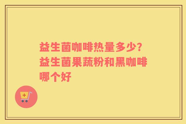 益生菌咖啡热量多少？益生菌果蔬粉和黑咖啡哪个好