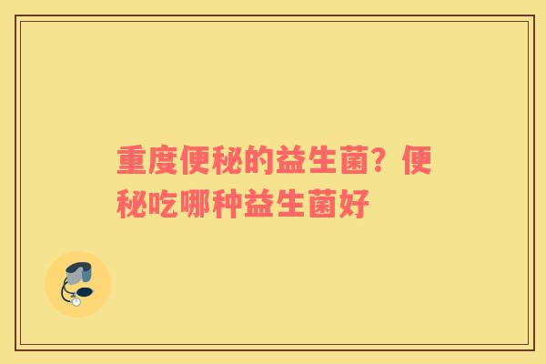 重度便秘的益生菌？便秘吃哪种益生菌好