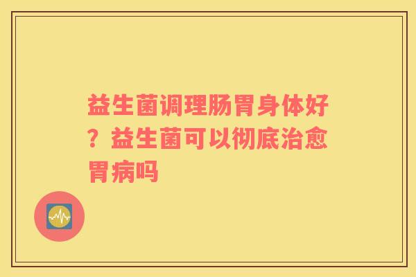 益生菌调理肠胃身体好？益生菌可以彻底治愈胃病吗