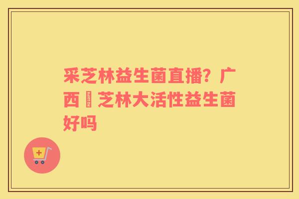 采芝林益生菌直播？广西釆芝林大活性益生菌好吗