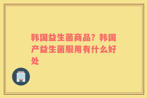 韩国益生菌商品？韩国产益生菌服用有什么好处