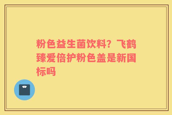粉色益生菌饮料？飞鹤臻爱倍护粉色盖是新国标吗