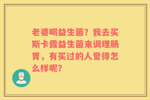 老婆喝益生菌？我去买斯卡露益生菌来调理肠胃，有买过的人觉得怎么样呢？