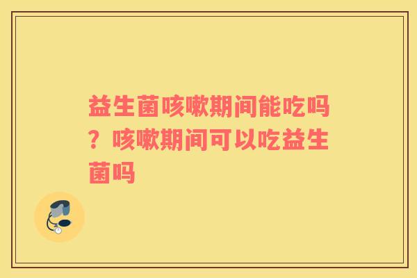 益生菌咳嗽期间能吃吗？咳嗽期间可以吃益生菌吗