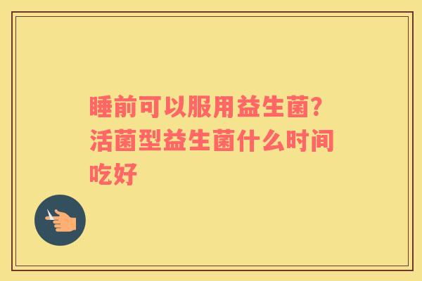 睡前可以服用益生菌？活菌型益生菌什么时间吃好