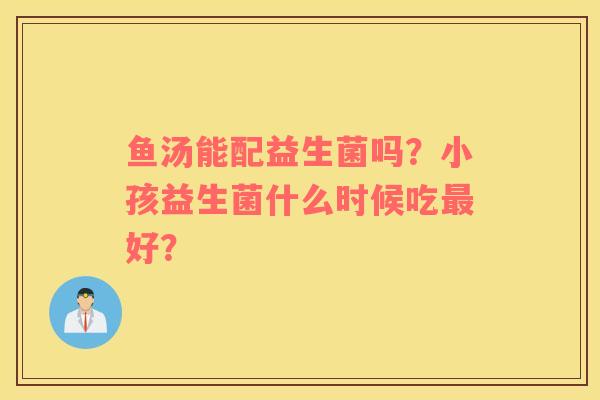 鱼汤能配益生菌吗？小孩益生菌什么时候吃最好？