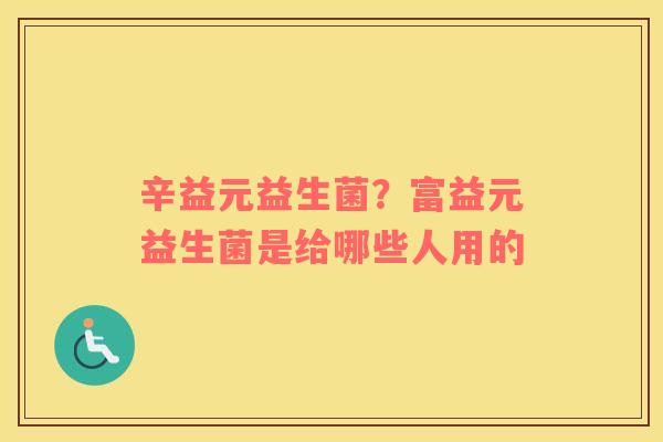 辛益元益生菌？富益元益生菌是给哪些人用的