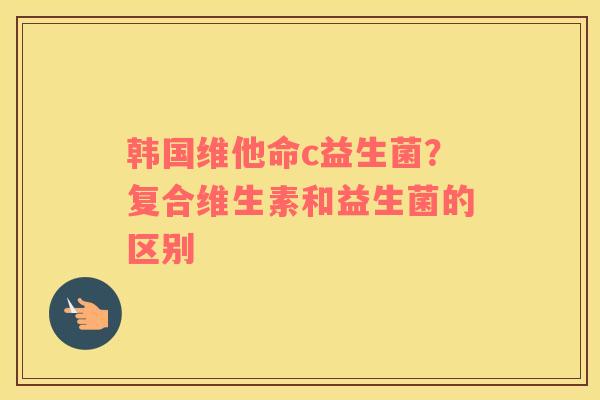 韩国维他命c益生菌？复合维生素和益生菌的区别