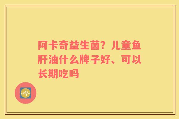 阿卡奇益生菌？儿童鱼肝油什么牌子好、可以长期吃吗