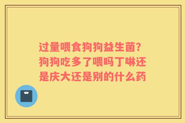 过量喂食狗狗益生菌？狗狗吃多了喂吗丁啉还是庆大还是别的什么药