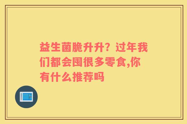 益生菌脆升升？过年我们都会囤很多零食,你有什么推荐吗