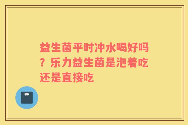 益生菌平时冲水喝好吗？乐力益生菌是泡着吃还是直接吃