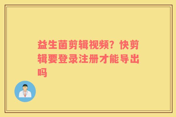 益生菌剪辑视频？快剪辑要登录注册才能导出吗