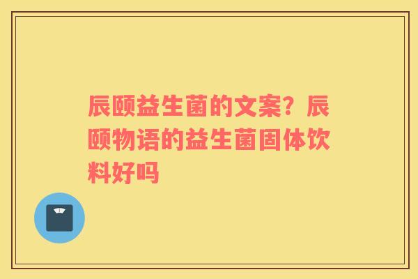 辰颐益生菌的文案？辰颐物语的益生菌固体饮料好吗