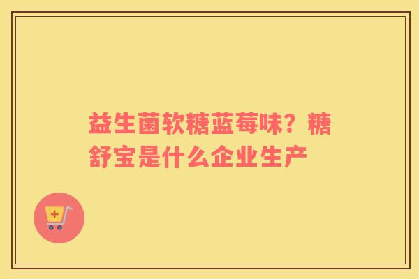 益生菌软糖蓝莓味？糖舒宝是什么企业生产