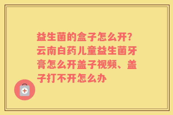 益生菌的盒子怎么开？云南白药儿童益生菌牙膏怎么开盖子视频、盖子打不开怎么办
