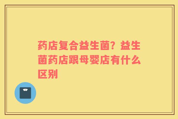 药店复合益生菌？益生菌药店跟母婴店有什么区别