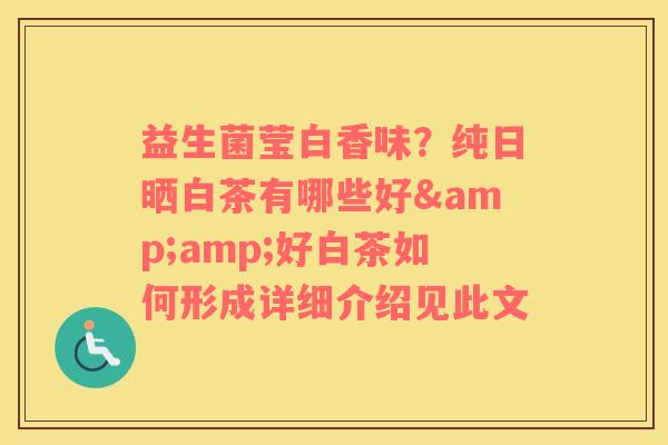 益生菌莹白香味？纯日晒白茶有哪些好&amp;好白茶如何形成详细介绍见此文