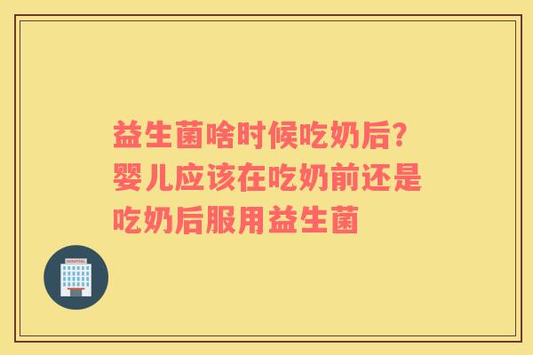 益生菌啥时候吃奶后？婴儿应该在吃奶前还是吃奶后服用益生菌