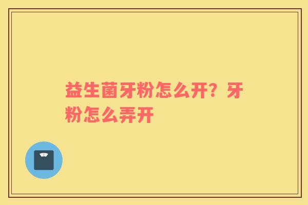益生菌牙粉怎么开？牙粉怎么弄开