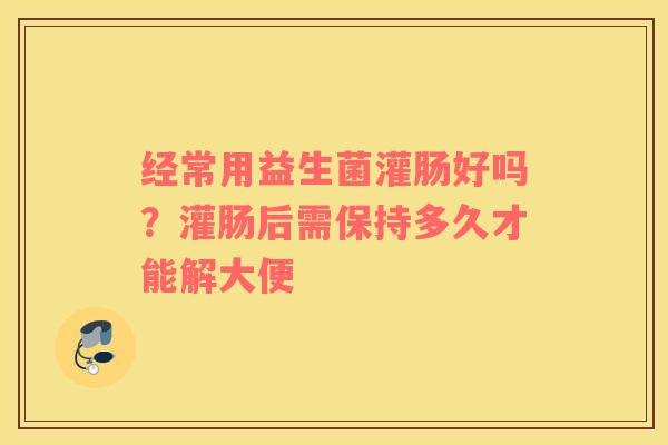 经常用益生菌灌肠好吗？灌肠后需保持多久才能解大便