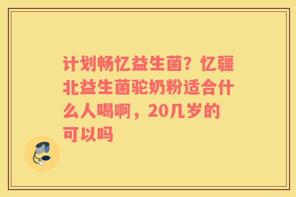 计划畅忆益生菌？忆疆北益生菌驼奶粉适合什么人喝啊，20几岁的可以吗