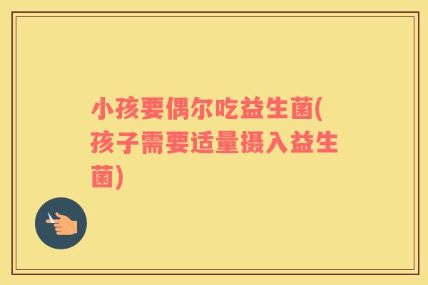 小孩要偶尔吃益生菌(孩子需要适量摄入益生菌)