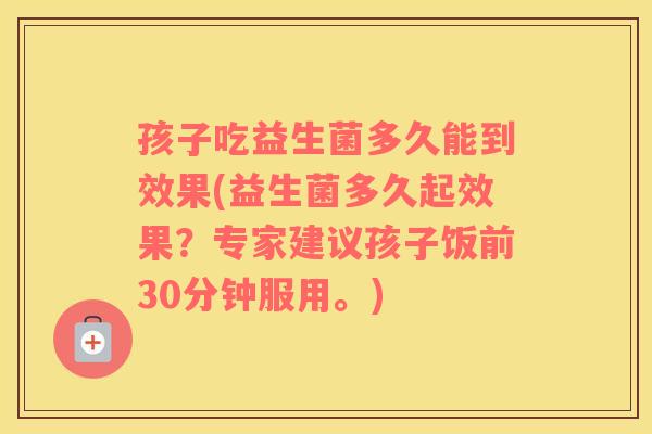 孩子吃益生菌多久能到效果(益生菌多久起效果？专家建议孩子饭前30分钟服用。)
