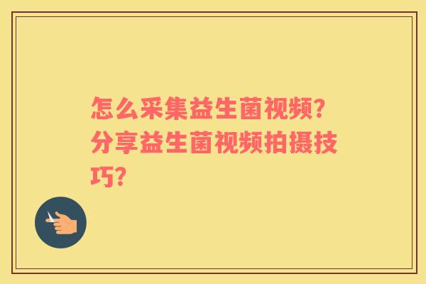怎么采集益生菌视频?分享益生菌视频拍摄技巧? 怎么采集益生菌视频?分享益生菌视频拍摄技巧?