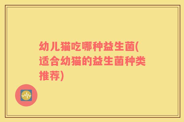 幼儿猫吃哪种益生菌(适合幼猫的益生菌种类推荐)