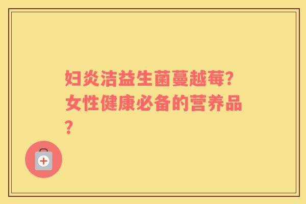 妇炎洁益生菌蔓越莓?女性健康必备的营养品? 妇炎洁益生菌蔓越莓?女性健康必备的营养品?