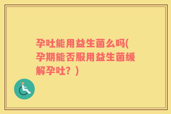 孕吐能用益生菌么吗(孕期能否服用益生菌缓解孕吐？)