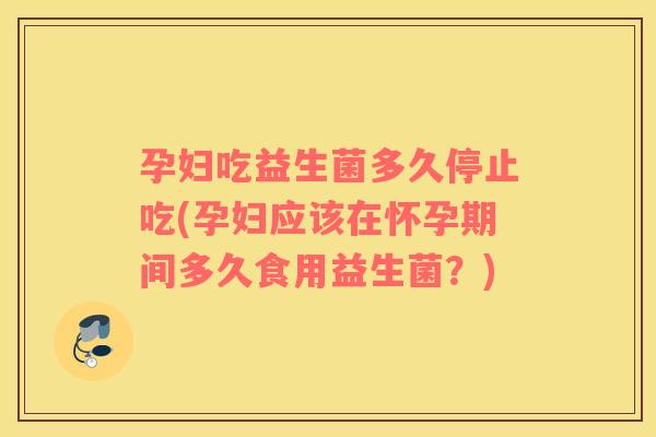 孕妇吃益生菌多久停止吃(孕妇应该在怀孕期间多久食用益生菌？)