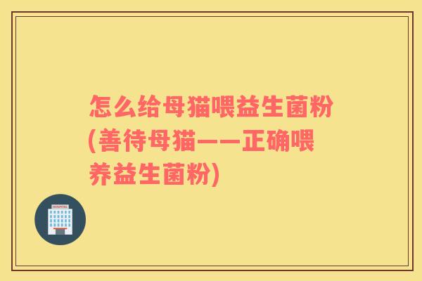 怎么给母猫喂益生菌粉(善待母猫——正确喂养益生菌粉) 怎么给母猫喂益生菌粉(善待母猫——正确喂养益生菌粉)