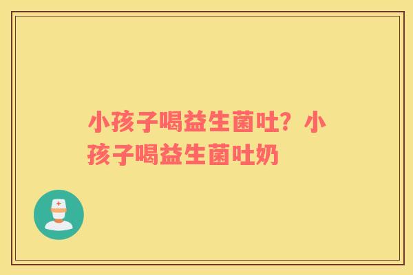 小孩子喝益生菌吐？小孩子喝益生菌吐奶