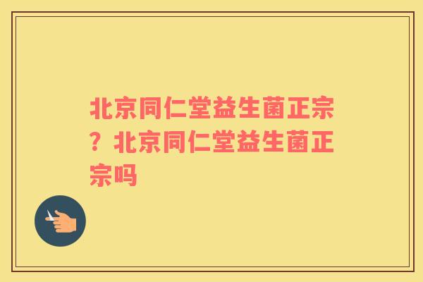 北京同仁堂益生菌正宗？北京同仁堂益生菌正宗吗