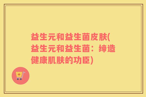 益生元和益生菌(益生元和益生菌:缔造健康的功臣) 益生元和益生菌(益生元和益生菌:缔造健康的功臣)