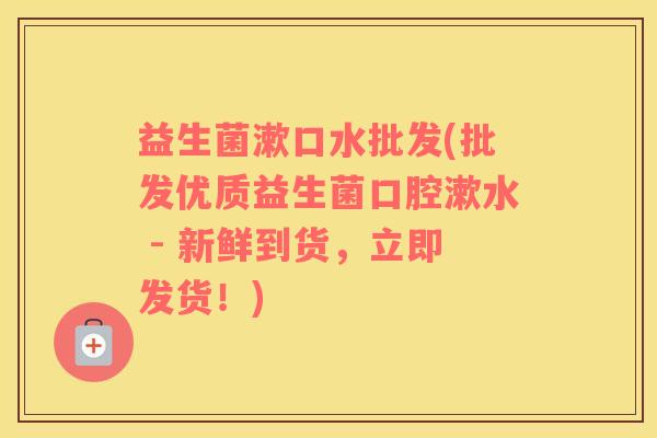 益生菌漱口水批发(批发优质益生菌口腔漱水 - 新鲜到货,立即发货!) 益生菌漱口水批发(批发优质益生菌口腔漱水 - 新鲜到货,立即发货!)