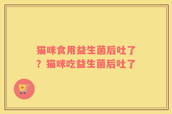 猫咪食用益生菌后吐了？猫咪吃益生菌后吐了