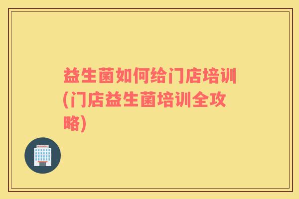 益生菌如何给门店培训(门店益生菌培训全攻略) 益生菌如何给门店培训(门店益生菌培训全攻略)