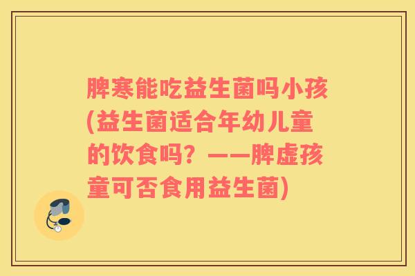 脾寒能吃益生菌吗小孩(益生菌适合年幼儿童的饮食吗？——脾虚孩童可否食用益生菌)