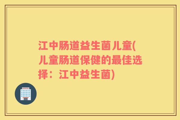 江中肠道益生菌儿童(儿童肠道保健的最佳选择：江中益生菌)