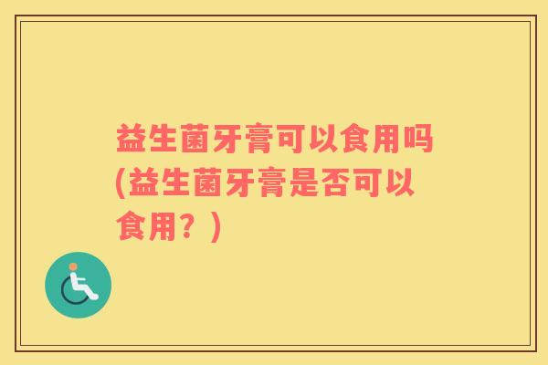 益生菌牙膏可以食用吗(益生菌牙膏是否可以食用？)