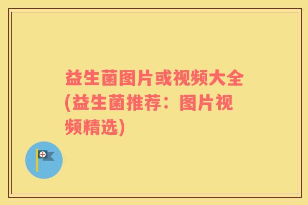 益生菌图片或视频大全(益生菌推荐：图片视频精选)